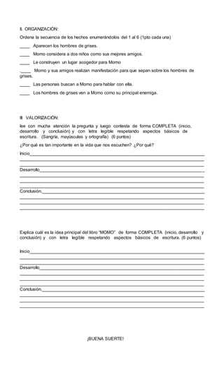 II. ORGANIZACIÓN:
Ordena la secuencia de los hechos enumerándolos del 1 al 6 (1pto cada una)
____ Aparecen los hombres de grises.
____ Momo considera a dos niños como sus mejores amigos.
____ Le construyen un lugar acogedor para Momo
.____ Momo y sus amigos realizan manifestación para que sepan sobre los hombres de
grises.
____ Las personas buscan a Momo para hablar con ella.
____ Los hombres de grises ven a Momo como su principal enemiga.
III VALORIZACIÓN:
lee con mucha atención la pregunta y luego contesta de forma COMPLETA (inicio,
desarrollo y conclusión) y con letra legible respetando aspectos básicos de
escritura. (Sangría, mayúsculas y ortografía) (6 puntos)
¿Por qué es tan importante en la vida que nos escuchen? ¿Por qué?
Inicio_______________________________________________________________________
___________________________________________________________________________
___________________________________________________________________________
Desarrollo___________________________________________________________________
___________________________________________________________________________
___________________________________________________________________________
___________________________________________________________________________
Conclusiòn.__________________________________________________________________
___________________________________________________________________________
___________________________________________________________________________
___________________________________________________________________________
Explica cuál es la idea principal del libro “MOMO” de forma COMPLETA (inicio, desarrollo y
conclusión) y con letra legible respetando aspectos básicos de escritura. (6 puntos)
Inicio_______________________________________________________________________
___________________________________________________________________________
___________________________________________________________________________
Desarrollo___________________________________________________________________
___________________________________________________________________________
___________________________________________________________________________
___________________________________________________________________________
Conclusiòn.__________________________________________________________________
___________________________________________________________________________
___________________________________________________________________________
___________________________________________________________________________
¡BUENA SUERTE!
 