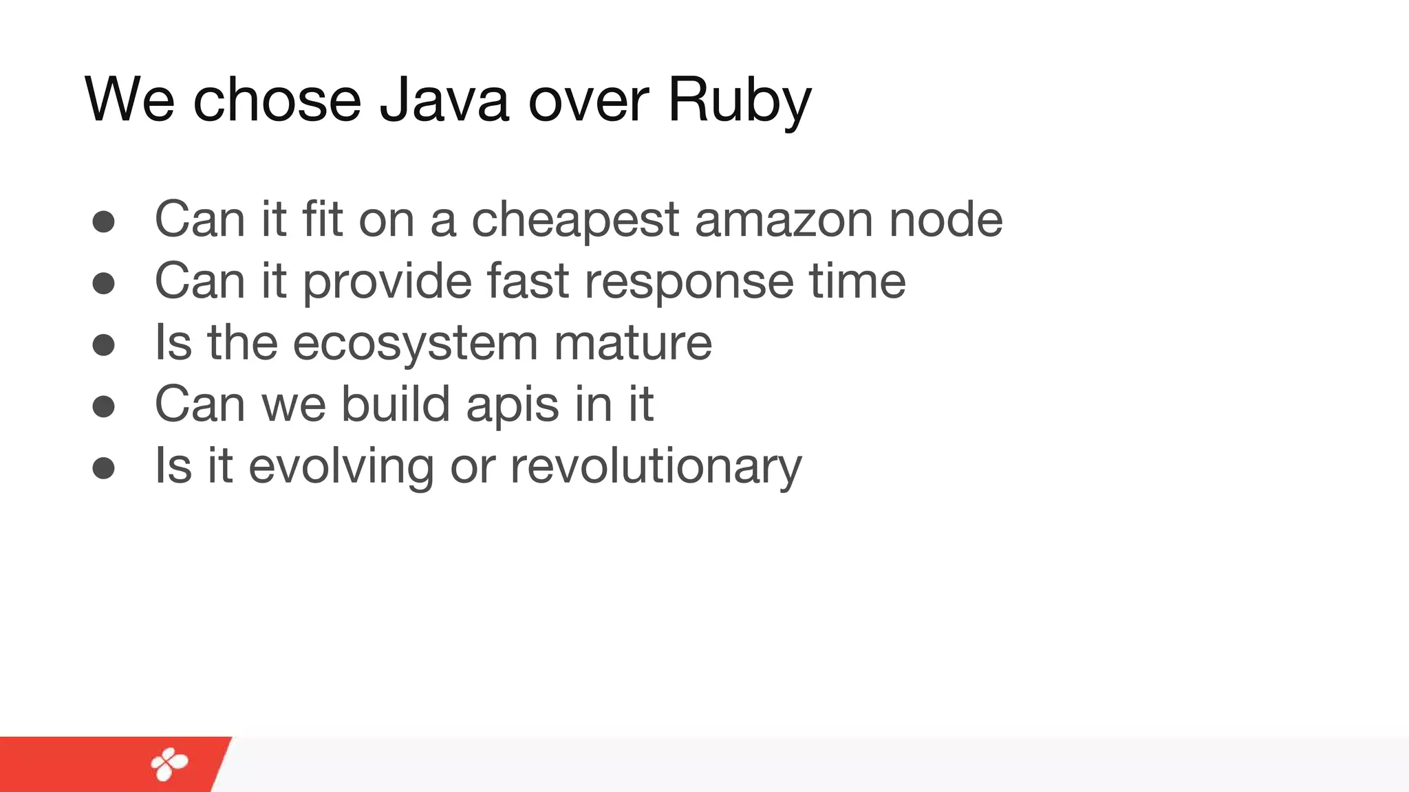 We chose Java over Ruby
● Can it fit on a cheapest amazon node
● Can it provide fast response time
● Is the ecosystem mature
● Can we build apis in it
● Is it evolving or revolutionary
 