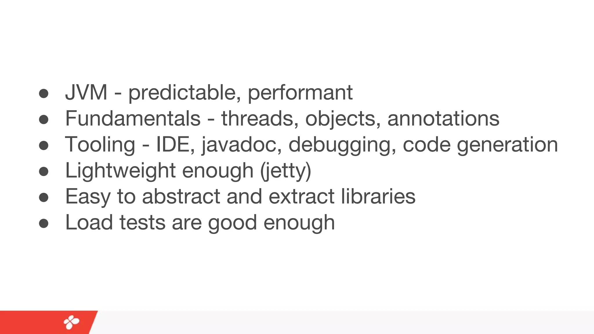 ● JVM - predictable, performant
● Fundamentals - threads, objects, annotations
● Tooling - IDE, javadoc, debugging, code generation
● Lightweight enough (jetty)
● Easy to abstract and extract libraries
● Load tests are good enough
 