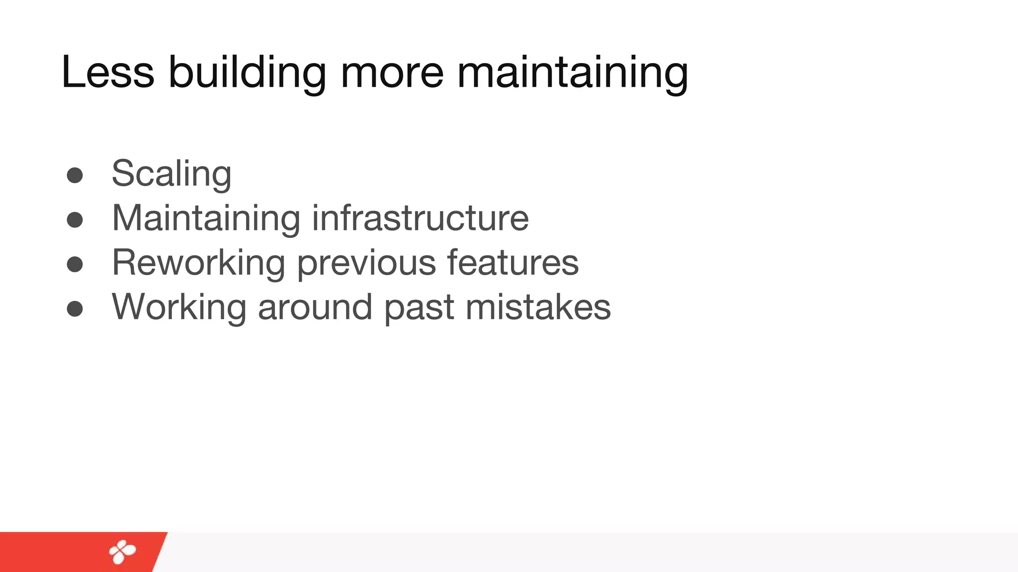 Less building more maintaining
● Scaling
● Maintaining infrastructure
● Reworking previous features
● Working around past mistakes
 