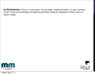 m-Commerce: O termo "m-commerce" vem do inglês "mobile commerce", ou seja "comércio
móvel" e trata-se da realização de negócios (comércio), através de dispositivos móveis, como um
celular e tablet.
2000
SVA Whitelabel
Ringtones
Conteúdos
Bens Virtuais
2004
SVA OﬀDeck
Ringtones
Conteúdos
Bens Virtuais
2007
iPhone
Lojas Aplicativos
Smartphones
2008
e-commerce
Varejo
no Mobile
2013
Os e-commerce
já estão preparados
para m-commerce?
-> produtos para celular
-> outros bens
Tuesday, May 7, 13
 