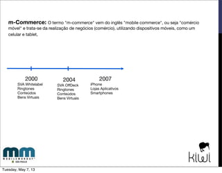 Como? Privacidade: ter o cuidado necessário com o cliente na relação de venda,
principalmente no celular, que é um objeto muito pessoal. Se ele se frustar uma única vez com a
experiência pode deixar de comprar para sempre.
“Atualmente, 8% do tráfego das lojas virtuais vem do m-commerce e, quando olhamos a verdadeira
participação na compra, ele cai. Esse é um espaço que tem muito a crescer ainda”, avalia Maurício
Salvador, presidente da Associação Brasileira de Comércio Eletrônico (ABComm)
Design Responsivo: ter um site otimizado para plataformas mobile e que facilite a vida do
cliente tornando a navegação e o processo de compra simples.
Desaﬁos do m-Commerce
Showrooming: é um desaﬁo para os lojistas, mas há diferentes estratégias para lidar com este
comportamento que será cada vez mais comum.
Cultural: ainda há receio de alguns consumidores nas transações envolvendo m-commerce mas
naturalmente, essa barreira deve ser vencida.
Tuesday, May 7, 13
 