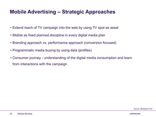 Mobile Advertising – Strategic Approaches
• Extend reach of TV campaign into the web by using TV spot as asset
• Mobile as fixed planned discipline in every digital media plan
• Branding approach vs. performance approach (conversion focused)
• Programmatic media buying by using data (profiles)
• Consumer journey - understanding of the digital media consumption and learn
from interactions with the campaign
Mobile Monday23
Source: Mindshare POV
 
