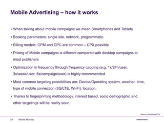 Mobile Advertising – how it works
• When talking about mobile campaigns we mean Smartphones and Tablets
• Booking parameters: single site, network, programmatic.
• Billing models: CPM and CPC are common – CPX possible
• Pricing of Mobile campaigns is different compared with desktop campaigns at
most publishers
• Optimization in frequency through frequency capping (e.g. 1x/24h/user,
3x/week/user, 5x/campaign/user) is highly recommended.
• Most common targeting possibilities are: Device/Operating system, weather, time,
type of mobile connection (3G/LTE, Wi-Fi), location.
• Thanks to fingerprinting methodology, interest based, socio demographic and
other targetings will be reality soon.
Mobile Monday24
Source: Mindshare POV
 
