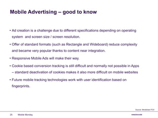 Mobile Advertising – good to know
• Ad creation is a challenge due to different specifications depending on operating
system and screen size / screen resolution.
• Offer of standard formats (such as Rectangle and Wideboard) reduce complexity
and became very popular thanks to content near integration.
• Responsive Mobile Ads will make their way.
• Cookie based conversion tracking is still difficult and normally not possible in Apps
– standard deactivation of cookies makes it also more difficult on mobile websites
• Future mobile tracking technologies work with user identification based on
fingerprints.
Mobile Monday25
Source: Mindshare POV
 