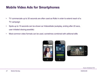 Mobile Video Ads for Smartphones
Mobile Monday27
• TV commercials up to 30 seconds are often used as Rolls in order to extend reach of a
TV campaign
• Spots up to 15 seconds can be shown as Videostitials (autoplay, ending after 20 secs,
user initiated closing possible)
• Most common video formats can be used, sometimes combined with aditional stills
Source: Mindshare POV
 