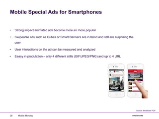Mobile Special Ads for Smartphones
Mobile Monday28
• Strong impact animated ads become more an more popular
• Swipeable ads such as Cubes or Smart Banners are in trend and still are surprising the
user
• User interactions on the ad can be measured and analyzed
• Eeasy in produtction – only 4 different stills (GIF/JPEG/PNG) and up to 4 URL
Source: Mindshare POV
 