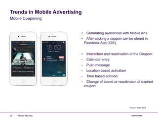 Trends in Mobile Advertising
• Generating awareness with Mobile Ads.
• After clicking a coupon can be stored in
Passbook App (iOS).
• Interaction and reactivation of the Coupon:
- Calendar entry
- Push message
- Location based activation
- Time based activion
- Change of stored or reactivation of expired
coupon
Mobile Couponing
Source: Adello 2014
Mobile Monday32
 