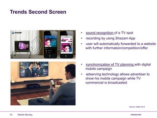Trends Second Screen
• sound recognition of a TV spot
• recording by using Shazam App
• user will automatically forwarded to a website
with further information/competition/offer
• synchronization of TV planning with digital
mobile campaign
• adserving technology allows advertiser to
show his mobile campaign while TV
commercial is broadcasted
Source: Adello 2014
Mobile Monday33
 