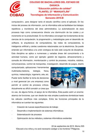 COLEGIO DE BACHILLERES DEL ESTADO DE 
OAXACA 
“Educación pública de calidad” 
PLANTEL 27 “MIAHUATLÁN” 
Tecnologías de Información y Comunicación 
Semestre 2015­B 
computación​», para designar tanto el estudio científico como el aplicado. En los                       
inicios del proceso de información, con la informática sólo se facilitaban los trabajos                         
repetitivos y monótonos del área administrativa. La automatización de esos                   
procesos trajo como consecuencia directa una disminución de los costes y un                       
incremento en la productividad. En la informática convergen los fundamentos de las                       
ciencias de la computación, la programación y metodologías para el desarrollo de                       
software​, la arquitectura de computadores, las redes de computadores, la                   
inteligencia artificial y ciertas cuestiones relacionadas con la electrónica. Se puede                     
entender por informática a la unión sinérgica de todo este conjunto de disciplinas.                         
Esta disciplina se aplica a numerosas y variadas áreas del conocimiento o la                         
actividad humana, como por ejemplo: gestión de negocios, almacenamiento y                   
consulta de información, monitorización y control de procesos, industria, robótica,                   
comunicaciones, control de transportes, investigación, desarrollo de juegos, diseño                 
computarizado, aplicaciones / herramientas       
multimedia,medicina, biología, física,     
química, meteorología, ingeniería, arte, etc.         
Puede tanto facilitar la toma de decisiones             
a nivel gerencial (en una empresa) como             
permitir el control de procesos críticos.           
Actualmente es difícil concebir un área que             
no use, de alguna forma, el apoyo de la informática. Ésta puede cubrir un enorme                             
abanico de funciones, que van desde las más simples cuestiones domésticas hasta                       
los cálculos científicos más complejos. Entre las funciones principales de la                     
informática se cuentan las siguientes: 
∙         Creación de nuevas especificaciones de trabajo 
∙         Desarrollo e implementación de sistemas informáticos 
∙         Sistematización de procesos 
∙         Optimización de los métodos y sistemas informáticos existentes 
 
22 de septiembre de 2015. Momo 505 
“Educad a los niños y no será necesario castigar a los hombres”​ Pitágoras. 
10 
 
 