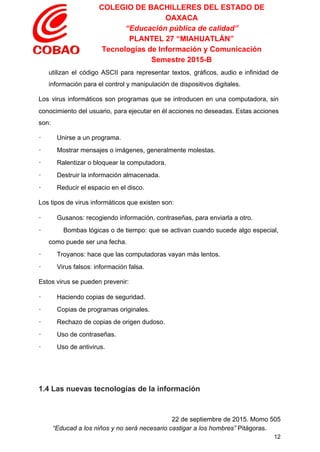 COLEGIO DE BACHILLERES DEL ESTADO DE 
OAXACA 
“Educación pública de calidad” 
PLANTEL 27 “MIAHUATLÁN” 
Tecnologías de Información y Comunicación 
Semestre 2015­B 
utilizan el código ASCII para representar textos, gráficos, audio e infinidad de                       
información para el control y manipulación de dispositivos digitales. 
Los virus informáticos son programas que se introducen en una computadora, sin                       
conocimiento del usuario, para ejecutar en él acciones no deseadas. Estas acciones                       
son: 
∙         Unirse a un programa. 
∙         Mostrar mensajes o imágenes, generalmente molestas. 
∙         Ralentizar o bloquear la computadora. 
∙         Destruir la información almacenada. 
∙         Reducir el espacio en el disco. 
Los tipos de virus informáticos que existen son: 
∙         Gusanos: recogiendo información, contraseñas, para enviarla a otro. 
∙ Bombas lógicas o de tiempo: que se activan cuando sucede algo especial,                         
como puede ser una fecha. 
∙         Troyanos: hace que las computadoras vayan más lentos. 
∙         Virus falsos: información falsa. 
Estos virus se pueden prevenir: 
∙         Haciendo copias de seguridad. 
∙         Copias de programas originales. 
∙         Rechazo de copias de origen dudoso. 
∙         Uso de contraseñas. 
∙         Uso de antivirus. 
 
 
1.4 Las nuevas tecnologías de la información 
 
22 de septiembre de 2015. Momo 505 
“Educad a los niños y no será necesario castigar a los hombres”​ Pitágoras. 
12 
 
 