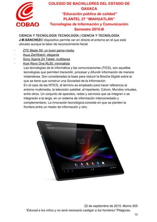 COLEGIO DE BACHILLERES DEL ESTADO DE 
OAXACA 
“Educación pública de calidad” 
PLANTEL 27 “MIAHUATLÁN” 
Tecnologías de Información y Comunicación 
Semestre 2015­B 
CIENCIA Y TECNOLOGÍA TECNOLOGÍA | CIENCIA Y TECNOLOGÍA 
J.M.SÁNCHEZ​El dispositivo permite ver en directo el entorno en el que está 
ubicado aunque la labor de reconocimiento facial 
∙        ​ ​ZTE Blade S6: un buen gama media 
∙        ​ ​Asus ZenWatch: elegante 
∙        ​ ​Sony Xperia Z4 Tablet: multitarea 
∙        ​ ​Acer Revo One RL85: minmalista 
Las tecnologías de la informática y las comunicaciones (TICS), son aquellas 
tecnologías que permiten transmitir, procesar y difundir información de manera 
instantánea. Son consideradas la base para reducir la Brecha Digital sobre la 
que se tiene que construir una Sociedad de la Información. 
En el caso de las NTICS, el término es empleado para hacer referencia al 
entorno multimedia, la televisión satelital, el hipertexto, Cdrom, Mundos virtuales, 
entre otros. Un conjunto de aparatos, redes y servicios que se integran o se 
integrarán a la larga, en un sistema de información interconectado y 
complementario. La innovación tecnológica​​consiste en que se pierden la 
frontera entre un medio de información y otro. 
 
 
 
   
   
 
22 de septiembre de 2015. Momo 505 
“Educad a los niños y no será necesario castigar a los hombres”​ Pitágoras. 
13 
 
 