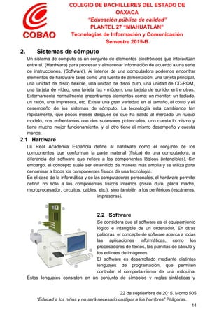 COLEGIO DE BACHILLERES DEL ESTADO DE 
OAXACA 
“Educación pública de calidad” 
PLANTEL 27 “MIAHUATLÁN” 
Tecnologías de Información y Comunicación 
Semestre 2015­B 
2.       Sistemas de cómputo 
Un sistema de cómputo es un conjunto de elementos electrónicos que interactúan                       
entre sí, (Hardware) para procesar y almacenar información de acuerdo a una serie                         
de instrucciones. (Software). Al interior de una computadora podemos encontrar                   
elementos de hardware tales como una fuente de alimentación, una tarjeta principal,                       
una unidad de disco flexible, una unidad de disco duro, una unidad de CD­ROM,                           
una tarjeta de vídeo, una tarjeta fax ­ módem, una tarjeta de sonido, entre otros.                             
Externamente normalmente encontramos elementos como: un monitor, un teclado,                 
un ratón, una impresora, etc. Existe una gran variedad en el tamaño, el costo y el                               
desempeño de los sistemas de cómputo. La tecnología está cambiando tan                     
rápidamente, que pocos meses después de que ha salido al mercado un nuevo                         
modelo, nos enfrentamos con dos sucesores potenciales; uno cuesta lo mismo y                       
tiene mucho mejor funcionamiento, y el otro tiene el mismo desempeño y cuesta                         
menos. 
2.1   Hardware 
La ​Real Academia Española define al hardware como el conjunto de los                       
componentes que conforman la parte material (física) de una computadora, a                     
diferencia del ​software que refiere a los componentes lógicos (intangibles). Sin                     
embargo, el concepto suele ser entendido de manera más amplia y se utiliza para                           
denominar a todos los componentes físicos de una tecnología. 
En el caso de la informática y de las computadoras personales, el hardware permite                           
definir no sólo a los componentes físicos internos (disco duro, placa madre,                       
microprocesador, circuitos, cables, etc.), sino también a los periféricos (escáneres,                   
impresoras). 
  
 
2.2   Software 
Se considera que el software es el equipamiento               
lógico e intangible de un ordenador. En otras               
palabras, el concepto de software abarca a todas               
las aplicaciones informáticas, como los         
procesadores de textos, las planillas de cálculo y               
los editores de imágenes. 
El software es desarrollado mediante distintos           
lenguajes de programación​, que permiten         
controlar el comportamiento de una máquina.           
Estos lenguajes consisten en un conjunto de símbolos y reglas sintácticas y                       
 
22 de septiembre de 2015. Momo 505 
“Educad a los niños y no será necesario castigar a los hombres”​ Pitágoras. 
14 
 
 