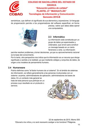 COLEGIO DE BACHILLERES DEL ESTADO DE 
OAXACA 
“Educación pública de calidad” 
PLANTEL 27 “MIAHUATLÁN” 
Tecnologías de Información y Comunicación 
Semestre 2015­B 
semánticas, que definen el significado de sus elementos y expresiones. Un lenguaje                       
de programación permite a los programadores del software especificar, en forma                     
precisa, sobre qué datos debe operar           
una computadora. 
  
 
2.3   Informática 
La información está constituida por un 
grupo de datos ya supervisados y 
ordenados, que sirven para construir 
un mensaje basado en un cierto 
fenómeno o ente. La información 
permite resolver problemas y tomar decisiones, ya que su aprovechamiento racional 
es la base del ​conocimiento​. 
Por lo tanto, otra perspectiva nos indica que la información es un recurso que otorga 
significado o sentido a la realidad, ya que mediante códigos y conjuntos de datos, da 
origen a los modelos de pensamiento humano. 
  
2.4   Humanware 
Podría definirse como "el factor humano de un sistema". En el ámbito de sistemas 
de información, se refiere generalmente a las personas involucradas con un 
sistema: usuarios, administradores de aplicación, administradores de bases de 
datos. En un contexto más general se 
trata de toda persona que participe en un 
proceso cuyo resultado es un producto o 
servicio. 
  
   
 
22 de septiembre de 2015. Momo 505 
“Educad a los niños y no será necesario castigar a los hombres”​ Pitágoras. 
15 
 
 