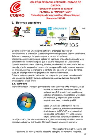 COLEGIO DE BACHILLERES DEL ESTADO DE 
OAXACA 
“Educación pública de calidad” 
PLANTEL 27 “MIAHUATLÁN” 
Tecnologías de Información y Comunicación 
Semestre 2015­B 
3.  Sistemas operativos 
 
Un 
Sistema operativo es un programa (software) encargado de poner en 
funcionamiento el ordenador, puesto que gestiona los procesos básicos del sistema. 
Así mismo se encarga de gestionar para el usuario el hardware. 
El sistema operativo comienza a trabajar en cuanto se enciende el ordenador y es 
completamente fundamental para que el usuario trabaje con él. Los sistemas 
operativos realizan tareas básicas y, sin ellos, el ordenador no funcionaría. Así, por 
ejemplo, el sistema operativo reconoce la conexión del teclado, organiza y ordena 
los archivos, controla la impresora, la pantalla, etc. Es como un policía de tráfico 
pues, se encarga de que los programas no interfieran entre ellos. 
Sobre el sistema operativo se instalan los programas que vaya a usar el usuario. 
Los programas, también llamados aplicaciones son muy diversos. Ejemplo: El 
procesador de textos Word. 
3.1.  Windows 
Microsoft Windows (conocido generalmente como Windows o MS Windows), es el 
nombre de una familia de distribuciones de 
software para PC, smartphone, servidores y 
sistemas empotrados, desarrollados y vendidos 
por Microsoft, y disponibles para múltiples 
arquitecturas, tales como x86 y ARM. 
 
Desde un punto de vista técnico, no son 
sistemas operativos, sino que contienen uno 
(tradicionalmente MS­DOS, o el más actual 
cuyo núcleo es Windows NT) junto con una 
amplia variedad de software; no obstante, es 
usual (aunque no necesariamente correcto) denominar al conjunto como sistema 
operativo en lugar de distribución. Microsoft introdujo un entorno operativo 
 
22 de septiembre de 2015. Momo 505 
“Educad a los niños y no será necesario castigar a los hombres”​ Pitágoras. 
16 
 
 