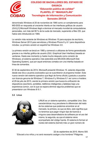 COLEGIO DE BACHILLERES DEL ESTADO DE 
OAXACA 
“Educación pública de calidad” 
PLANTEL 27 “MIAHUATLÁN” 
Tecnologías de Información y Comunicación 
Semestre 2015­B 
denominado Windows el 20 de noviembre de 1985 como un complemento para 
MS­DOS en respuesta al creciente interés en las interfaces gráficas de usuario 
(GUI).[1] Microsoft Windows llegó a dominar el mercado mundial de computadoras 
personales, con más del 90 % de la cuota de mercado, superando a Mac OS, que 
había sido introducido en 1984. 
 
La versión más reciente de Windows es Windows 10 para equipos de escritorio, 
Windows Server 2012 para servidores y Windows Phone 8 y 8.1 para dispositivos 
móviles. La primera versión en español fue Windows 3.0. 
 
La primera versión se lanzó en 1985 y comenzó a utilizarse de forma generalizada 
gracias a su interfaz gráfica de usuario (GUI, Graphical User Interface) basada en 
ventanas. Hasta ese momento (y hasta mucho después como corazón de 
Windows), el sistema operativo más extendido era MS­DOS (Microsoft Disk 
Operating System), que por aquel entonces contaba con una interfaz basada en 
línea de comandos. 
 
El 30 de septiembre de 2014, Microsoft presentó Windows 10, estando disponible 
desde ese día a usuarios avanzados que se suscribieron al programa Insider. Esta 
nueva versión del sistema operativo que llegó de forma oficial y gratuita a usuarios 
con licencia genuina de Windows 7, Windows 8 y Windows 8.1 así como a Insiders 
el 29 de julio de 2015, siendo la primera versión que busca la unificación de 
dispositivos (escritorio, portátiles, teléfonos inteligentes y tabletas) bajo una 
experiencia común, con lo que se espera eliminar algunos problemas que se 
presentaron con Windows 8/ 8.1. 
 
3.2   Linux 
 
LINUX es un sistema operativo, compatible Unix. Dos 
características muy peculiares lo diferencian del resto 
de los sistemas que podemos encontrar en el 
mercado, la primera, es que es libre, esto significa que 
no tenemos que pagar ningún tipo de licencia a 
ninguna casa desarrolladora de software por el uso del 
mismo, la segunda, es que el sistema viene 
acompañado del código fuente. El sistema lo forman el 
núcleo del sistema (kernel) más un gran número de 
 
22 de septiembre de 2015. Momo 505 
“Educad a los niños y no será necesario castigar a los hombres”​ Pitágoras. 
17 
 
 
