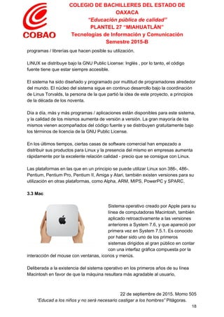 COLEGIO DE BACHILLERES DEL ESTADO DE 
OAXACA 
“Educación pública de calidad” 
PLANTEL 27 “MIAHUATLÁN” 
Tecnologías de Información y Comunicación 
Semestre 2015­B 
programas / librerías que hacen posible su utilización. 
 
LINUX se distribuye bajo la GNU Public License: Inglés , por lo tanto, el código 
fuente tiene que estar siempre accesible. 
 
El sistema ha sido diseñado y programado por multitud de programadores alrededor 
del mundo. El núcleo del sistema sigue en continuo desarrollo bajo la coordinación 
de Linus Torvalds, la persona de la que partió la idea de este proyecto, a principios 
de la década de los noventa. 
 
Día a día, más y más programas / aplicaciones están disponibles para este sistema, 
y la calidad de los mismos aumenta de versión a versión. La gran mayoría de los 
mismos vienen acompañados del código fuente y se distribuyen gratuitamente bajo 
los términos de licencia de la GNU Public License. 
 
En los últimos tiempos, ciertas casas de software comercial han empezado a 
distribuir sus productos para Linux y la presencia del mismo en empresas aumenta 
rápidamente por la excelente relación calidad ­ precio que se consigue con Linux. 
 
Las plataformas en las que en un principio se puede utilizar Linux son 386­, 486­. 
Pentium, Pentium Pro, Pentium II, Amiga y Atari, también existen versiones para su 
utilización en otras plataformas, como Alpha, ARM, MIPS, PowerPC y SPARC. 
 
3.3 Mac  
 
Sistema operativo creado por Apple para su 
línea de computadoras Macintosh, también 
aplicado retroactivamente a las versiones 
anteriores a System 7.6, y que apareció por 
primera vez en System 7.5.1. Es conocido 
por haber sido uno de los primeros 
sistemas dirigidos al gran público en contar 
con una interfaz gráfica compuesta por la 
interacción del mouse con ventanas, iconos y menús. 
 
Deliberada a la existencia del sistema operativo en los primeros años de su línea 
Macintosh en favor de que la máquina resultara más agradable al usuario, 
 
22 de septiembre de 2015. Momo 505 
“Educad a los niños y no será necesario castigar a los hombres”​ Pitágoras. 
18 
 
 