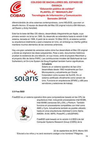 COLEGIO DE BACHILLERES DEL ESTADO DE 
OAXACA 
“Educación pública de calidad” 
PLANTEL 27 “MIAHUATLÁN” 
Tecnologías de Información y Comunicación 
Semestre 2015­B 
diferenciándolo de otros sistemas contemporáneos, como MS­DOS, que eran un 
desafío técnico. El equipo de desarrollo del Mac OS original incluía a Bill Atkinson, 
Jef Raskin y Andy Hertzfeld. 
 
Esta fue la base del Mac OS clásico, desarrollado íntegramente por Apple, cuya 
primera versión vio la luz en 1985. Su desarrollo se extendería hasta la versión 9 del 
sistema, lanzada en 1999. A partir de la versión 10 (Mac OS X), el sistema cambió 
su arquitectura totalmente y pasó a basarse en Unix, sin embargo su interfaz gráfica 
mantiene muchos elementos de las versiones anteriores. 
 
Hay una gran variedad de versiones sobre cómo fue desarrollado el Mac OS original 
y dónde se originaron las ideas subyacentes. Pese a esto, documentos históricos 
prueban la existencia de una relación, en sus inicios, entre el proyecto Macintosh y 
el proyecto Alto de Xerox PARC. Las contribuciones iniciales del Sketchpad de Ivan 
Sutherland y el On­Line System de Doug Engelbart también fueron significativas. 
3.4 solaris 
Solaris es un sistema operativo de tipo Unix 
desarrollado desde 1992 inicialmente por Sun 
Microsystems y actualmente por Oracle 
Corporation como sucesor de SunOS. Es un 
sistema certificado oficialmente como versión de 
Unix. Funciona en arquitecturas SPARC y x86 para 
servidores y estaciones de trabajo. 
 
 
3.5 Free BSD 
 
FreeBSD es un sistema operativo libre para computadoras basado en las CPU de 
arquitectura Intel, incluyendo procesadores Intel 80386, 
Intel 80486 (versiones SX y DX), y Pentium. También 
funciona en procesadores compatibles con Intel como 
AMD y Cyrix. Actualmente también es posible utilizarlo 
hasta en once arquitecturas distintas[1] como Alpha, 
AMD64, IA­64, MIPS, PowerPC y UltraSPARC. 
 
FreeBSD está basado en la versión 4.4 BSD­Lite del 
Computer Systems Research Group (CSRG) de la 
 
22 de septiembre de 2015. Momo 505 
“Educad a los niños y no será necesario castigar a los hombres”​ Pitágoras. 
19 
 
 