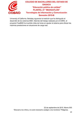 COLEGIO DE BACHILLERES DEL ESTADO DE 
OAXACA 
“Educación pública de calidad” 
PLANTEL 27 “MIAHUATLÁN” 
Tecnologías de Información y Comunicación 
Semestre 2015­B 
University of California, Berkeley siguiendo la tradición que ha distinguido el 
desarrollo de los sistemas BSD. Además del trabajo realizado por el CSRG, el 
proyecto FreeBSD ha invertido miles de horas en ajustar el sistema para ofrecer las 
máximas prestaciones en situaciones de carga real. 
 
22 de septiembre de 2015. Momo 505 
“Educad a los niños y no será necesario castigar a los hombres”​ Pitágoras. 
20 
 
 