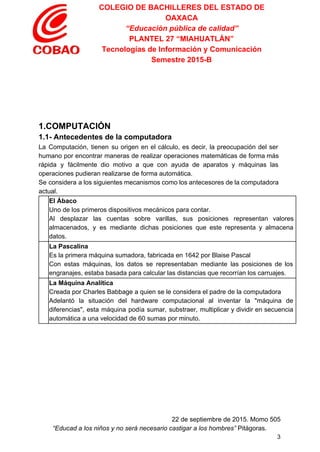 COLEGIO DE BACHILLERES DEL ESTADO DE 
OAXACA 
“Educación pública de calidad” 
PLANTEL 27 “MIAHUATLÁN” 
Tecnologías de Información y Comunicación 
Semestre 2015­B 
 
 
 
 
 
1.COMPUTACIÓN 
1.1­ Antecedentes de la computadora 
La Computación, tienen su origen en el cálculo, es decir, la preocupación del ser                           
humano por encontrar maneras de realizar operaciones matemáticas de forma más                     
rápida y fácilmente dio motivo a que con ayuda de aparatos y máquinas las                           
operaciones pudieran realizarse de forma automática. 
Se considera a los siguientes mecanismos como los antecesores de la computadora                       
actual. 
  El Ábaco 
Uno de los primeros dispositivos mecánicos para contar. 
Al desplazar las cuentas sobre varillas, sus posiciones representan valores                   
almacenados, y es mediante dichas posiciones que este representa y almacena                     
datos. 
  La Pascalina 
Es la primera máquina sumadora, fabricada en 1642 por Blaise Pascal 
Con estas máquinas, los datos se representaban mediante las posiciones de los                       
engranajes, estaba basada para calcular las distancias que recorrían los carruajes. 
  La Máquina Analítica 
Creada por Charles Babbage a quien se le considera el padre de la computadora 
Adelantó la situación del hardware computacional al inventar la "máquina de                     
diferencias", esta máquina podía sumar, substraer, multiplicar y dividir en secuencia                     
automática a una velocidad de 60 sumas por minuto. 
  
 
  
 
   
 
22 de septiembre de 2015. Momo 505 
“Educad a los niños y no será necesario castigar a los hombres”​ Pitágoras. 
3 
 
 