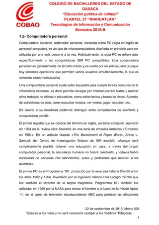 COLEGIO DE BACHILLERES DEL ESTADO DE 
OAXACA 
“Educación pública de calidad” 
PLANTEL 27 “MIAHUATLÁN” 
Tecnologías de Información y Comunicación 
Semestre 2015­B 
1.2­ Computadora personal 
Computadora personal, ordenador personal, conocida como PC (sigla en inglés de                     
personal computer​), es un tipo de microcomputadora diseñada en principio para ser                       
utilizada por una sola persona a la vez. Habitualmente, la sigla PC se refiere más                             
específicamente a las computadoras IBM PC compatibles. Una computadora                 
personal es generalmente de tamaño medio y es usado por un solo usuario (aunque                           
hay sistemas operativos que permiten varios usuarios simultáneamente, lo que es                     
conocido como multiusuario). 
Una computadora personal suele estar equipada para cumplir tareas comunes de la                       
informática moderna, es decir permite navegar por Internet,escribir textos y realizar                     
otros trabajos de oficina o educativos, como editar textos y bases de datos. Además                           
de actividades de ocio, como escuchar música, ver videos, jugar, estudiar, etc. 
En cuanto a su movilidad podemos distinguir entre computadora de escritorio y                       
computadora portátil. 
El primer registro que se conoce del término en inglés, ​personal computer​, apareció                         
en 1964 en la revista ​New Scientist​, en una serie de artículos llamados «El mundo                             
en 1984». En un artículo titulado «​The Banishment of Paper Work​», Arthur L.                         
Samuel, del Centro de Investigación Watson de IBM escribió: «Aunque será                     
completamente posible obtener una educación en casa, a través del propio                     
computador personal, la naturaleza humana no habrá cambiado, y todavía habrá                     
necesidad de escuelas con laboratorios, aulas y profesores que motiven a los                       
alumnos». 
El primer PC es el Programma 101, producido por la empresa italiana Olivetti entre                           
los años 1962 y 1964. Inventado por el ingeniero italiano Pier Giorgio Perotto que                           
fue también el inventor de la tarjeta magnética. Programma 101 también fue                       
utilizado: en 1969 por la NASA para enviar el hombre a la Luna en la misión Apolo                                 
11; en el canal de televisión estadounidense ABC para predecir las elecciones                       
 
22 de septiembre de 2015. Momo 505 
“Educad a los niños y no será necesario castigar a los hombres”​ Pitágoras. 
4 
 
 