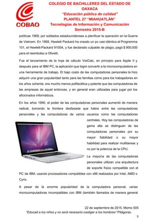 COLEGIO DE BACHILLERES DEL ESTADO DE 
OAXACA 
“Educación pública de calidad” 
PLANTEL 27 “MIAHUATLÁN” 
Tecnologías de Información y Comunicación 
Semestre 2015­B 
políticas 1969; por soldados estadounidenses a planificar la operación en la Guerra                       
de Vietnam. En 1968, Hewlett Packard ha creado un pc casi idéntico al Programma                           
101, el Hewlett­Packard 9100A, y fue declarado culpable de plagio, pagó $ 900,000                         
para el reembolso a Olivetti. 
Fue el lanzamiento de la hoja de cálculo VisiCalc, en principio para Apple II y                             
después para el IBM PC, la aplicación que logró convertir a la microcomputadora en                           
una herramienta de trabajo. El bajo costo de las computadoras personales la hizo                         
adquirir una gran popularidad tanto para las familias como para los trabajadores en                         
los años ochenta; era mucho menos polifacética y potente que las computadoras de                         
las empresas de aquel entonces, y en general eran utilizadas para jugar por los                           
aficionados informáticos. 
En los años 1990, el poder de las computadoras personales aumentó de manera                         
radical, borrando la frontera desfasada que había entre las computadoras                   
personales y las computadoras de varios usuarios como las computadoras                   
centrales. Hoy las computadoras de         
gama alta se distinguen de las           
computadoras personales por su       
mayor fiabilidad o su mayor         
habilidad para realizar multitareas y         
no por la potencia de la CPU. 
La mayoría de las computadoras         
personales utilizan una arquitectura       
de soporte físico compatible con el           
PC de IBM, usando procesadores compatibles con x86 realizados por Intel, AMD o                         
Cyrix. 
A pesar de la enorme popularidad de la computadora personal, varias                     
microcomputadoras incompatibles con IBM (también llamados de manera general                 
 
22 de septiembre de 2015. Momo 505 
“Educad a los niños y no será necesario castigar a los hombres”​ Pitágoras. 
5 
 
 