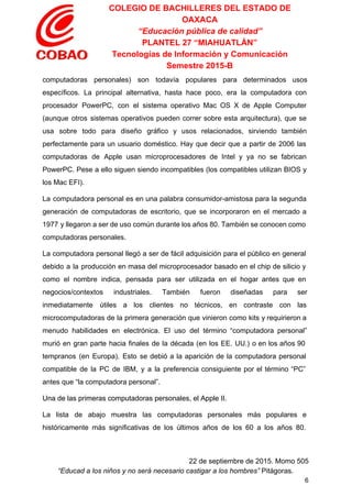COLEGIO DE BACHILLERES DEL ESTADO DE 
OAXACA 
“Educación pública de calidad” 
PLANTEL 27 “MIAHUATLÁN” 
Tecnologías de Información y Comunicación 
Semestre 2015­B 
computadoras personales) son todavía populares para determinados usos               
específicos. La principal alternativa, hasta hace poco, era la computadora con                     
procesador PowerPC, con el sistema operativo Mac OS X de Apple Computer                       
(aunque otros sistemas operativos pueden correr sobre esta arquitectura), que se                     
usa sobre todo para diseño gráfico y usos relacionados, sirviendo también                     
perfectamente para un usuario doméstico. Hay que decir que a partir de 2006 las                           
computadoras de Apple usan microprocesadores de Intel y ya no se fabrican                       
PowerPC. Pese a ello siguen siendo incompatibles (los compatibles utilizan BIOS y                       
los Mac EFI). 
La computadora personal es en una palabra consumidor­amistosa para la segunda                     
generación de computadoras de escritorio, que se incorporaron en el mercado a                       
1977 y llegaron a ser de uso común durante los años 80. También se conocen como                               
computadoras personales. 
La computadora personal llegó a ser de fácil adquisición para el público en general                           
debido a la producción en masa del microprocesador basado en el chip de silicio y                             
como el nombre indica, pensada para ser utilizada en el hogar antes que en                           
negocios/contextos industriales. También fueron diseñadas para ser             
inmediatamente útiles a los clientes no técnicos, en contraste con las                     
microcomputadoras de la primera generación que vinieron como kits y requirieron a                       
menudo habilidades en electrónica. El uso del término “computadora personal”                   
murió en gran parte hacia finales de la década (en los EE. UU.) o en los años 90                                   
tempranos (en Europa). Esto se debió a la aparición de la computadora personal                         
compatible de la PC de IBM, y a la preferencia consiguiente por el término “PC”                             
antes que “la computadora personal”. 
Una de las primeras computadoras personales, el Apple II. 
La lista de abajo muestra las computadoras personales más populares e                     
históricamente más significativas de los últimos años de los 60 a los años 80.                           
 
22 de septiembre de 2015. Momo 505 
“Educad a los niños y no será necesario castigar a los hombres”​ Pitágoras. 
6 
 
 