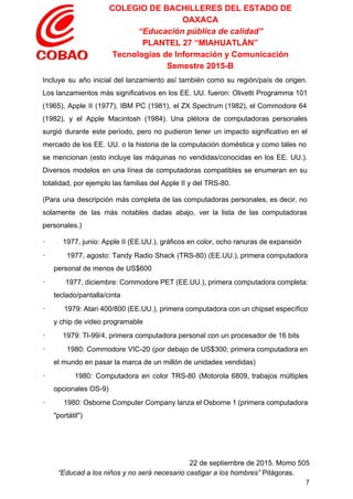 COLEGIO DE BACHILLERES DEL ESTADO DE 
OAXACA 
“Educación pública de calidad” 
PLANTEL 27 “MIAHUATLÁN” 
Tecnologías de Información y Comunicación 
Semestre 2015­B 
Incluye su año inicial del lanzamiento así también como su región/país de origen.                         
Los lanzamientos más significativos en los EE. UU. fueron: Olivetti Programma 101                       
(1965), Apple II (1977), IBM PC (1981), el ZX Spectrum (1982), el Commodore 64                           
(1982), y el Apple Macintosh (1984). Una plétora de computadoras personales                     
surgió durante este período, pero no pudieron tener un impacto significativo en el                         
mercado de los EE. UU. o la historia de la computación doméstica y como tales no                               
se mencionan (esto incluye las máquinas no vendidas/conocidas en los EE. UU.).                       
Diversos modelos en una línea de computadoras compatibles se enumeran en su                       
totalidad, por ejemplo las familias del Apple II y del TRS­80. 
(Para una descripción más completa de las computadoras personales, es decir, no                       
solamente de las más notables dadas abajo, ver la lista de las computadoras                         
personales.) 
∙         1977, junio: Apple II (EE.UU.), gráficos en color, ocho ranuras de expansión 
∙ 1977, agosto: Tandy Radio Shack (TRS­80) (EE.UU.), primera computadora                   
personal de menos de US$600 
∙ 1977, diciembre: Commodore PET (EE.UU.), primera computadora completa:                 
teclado/pantalla/cinta 
∙ 1979: Atari 400/800 (EE.UU.), primera computadora con un chipset específico                     
y chip de video programable 
∙         1979: TI­99/4, primera computadora personal con un procesador de 16 bits 
∙ 1980: Commodore VIC­20 (por debajo de US$300; primera computadora en                     
el mundo en pasar la marca de un millón de unidades vendidas) 
∙ 1980: Computadora en color TRS­80 (Motorola 6809, trabajos múltiples                   
opcionales OS­9) 
∙ 1980: Osborne Computer Company lanza el Osborne 1 (primera computadora                     
"portátil") 
 
22 de septiembre de 2015. Momo 505 
“Educad a los niños y no será necesario castigar a los hombres”​ Pitágoras. 
7 
 
 