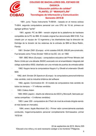 COLEGIO DE BACHILLERES DEL ESTADO DE 
OAXACA 
“Educación pública de calidad” 
PLANTEL 27 “MIAHUATLÁN” 
Tecnologías de Información y Comunicación 
Semestre 2015­B 
∙ 1981, junio: Texas Instruments TI­99/4A ­ basada en el menos exitoso                       
TI­99/4, segunda computadora personal con una CPU de 16 bit, primera en                       
agregar gráficos "sprite" 
∙ 1981, agosto: PC de IBM ­ versión original de la plataforma de hardware                           
compatible de la PC de IBM. El modelo original fue denominado IBM 5150. Fue                           
creado por un equipo de 12 ingenieros y los diseñadores bajo la dirección de                           
Estridge de la división de los sistemas de la entrada de IBM en Boca Ratón,                             
Florida 
∙ 1981: Sinclair ZX81 (Europa) ­ el kit costaba £49,95; £69,95 pre­construido.                       
Fue lanzado como Timex Sinclair 1000 en los EE. UU. en 1982 
∙ 1981: BBC Micro (Europa) ­ computadora educativa del Primer Ministro del                       
Reino Unido por una década; BASIC avanzado con el ensamblador integrado del                       
código automático 6502; diseñado con una miríada de puertos de entrada­salida 
∙ 1982: Kaypro lanza la computadora Kaypro II y Olivetti el ordenador Olivetti                         
M20. 
∙ 1982, abril: Sinclair ZX Spectrum (Europa) ­ la computadora personal británica                       
más vendida; creó la industria británica del software 
∙ 1982, agosto: Commodore 64 ­ El modelo de computadora más vendido de                         
todos los tiempos: ~ 17 millones vendidos 
∙         1983: Coleco Adam 
∙ 1983: MSX (Japón) ­ diseño de referencia de ASCII y Microsoft, fabricado por                           
varias compañías: ~ 5 millones vendidos) 
∙ 1983: Laser 200 ­ computadora de VTech de nivel de entrada dirigida siendo                           
el más barato en mercado). 
∙ 1984, enero: Apple Macintosh (N.) ­ Primer ratón comercialmente acertado                     
conducido, hogar/computadora personal completamente GUI­basados; primer           
16/32­bit 
 
22 de septiembre de 2015. Momo 505 
“Educad a los niños y no será necesario castigar a los hombres”​ Pitágoras. 
8 
 
 