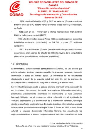 COLEGIO DE BACHILLERES DEL ESTADO DE 
OAXACA 
“Educación pública de calidad” 
PLANTEL 27 “MIAHUATLÁN” 
Tecnologías de Información y Comunicación 
Semestre 2015­B 
∙ 1984: Amstrad/Schneider CPC y PCW se extiende (Europa) ­ estándar                     
británico antes de la PC de IBM; Ventas alemanas al lado de C64 y el Macintosh,                               
de Apple 
∙ 1985: Atari ST (N.) ­ Primero con la interfaz incorporada de MIDI; también                           
RAM de 1MB por menos de US$1000 
∙ 1985, julio: Commodore lanza el Amiga 1000 que destaca por sus excelentes                         
habilidades multimedia (vídeo/audio), su OS GUI y primer OS multitarea                   
apropiativa 
∙ 1987: Acer Archimedes (Europa) (basada en el microprocesador Acer­en                   
desarrollo de gran alcance del BRAZO de 32 bit; la mayoría de la computadora                           
personal de gran alcance en su clase en su principio) 
  
1.3­ Informática 
La ​informática​, también llamada ​computación en América,​1
es una ​ciencia que                     
estudia métodos, técnicas, procesos, con el fin de almacenar, procesar y transmitir                       
información y ​datos en formato ​digital​. La informática se ha desarrollado                     
rápidamente a partir de la segunda mitad del siglo XX, con la aparición de                           
tecnologías tales como el ​circuito integrado​, la ​Internet​, y el ​teléfono móvil​. 
En 1919 ​Karl Steinbuch añadió la palabra alemana ​Informatik en la publicación de                         
un documento denominado ​Informatik: Automatische Informationsverarbeitung           
(Informática: procesamiento automático de información). El ruso ​Alexander               
Ivanovich Mikhailov fue el primero en utilizar ​Informatik con el significado de                       
«estudio, organización, y la diseminación de la información científica», que sigue                     
siendo su significado en dicha lengua. En inglés, la palabra ​informatics fue acuñada                         
independiente y casi simultáneamente por Walter F. Bauer, en 1962, cuando Bauer                       
cofundó la empresa denominada Informatics General, Inc. ​
Actualmente los             
   
angloparlantes utilizan el término ​computer science​, traducido como «​Ciencias de la                     
 
22 de septiembre de 2015. Momo 505 
“Educad a los niños y no será necesario castigar a los hombres”​ Pitágoras. 
9 
 
 