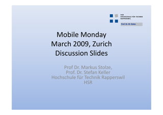 Prof. Dr. M. Stolze




 Mobile Monday
March 2009, Zurich
 Discussion Slides
     Prof Dr. Markus Stolze,
      Prof. Dr. Stefan Keller
Hochschule für Technik Rapperswil
                HSR
 