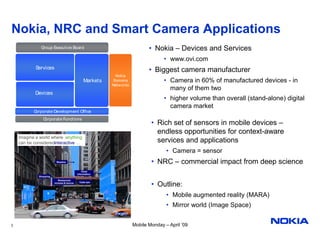 Nokia, NRC and Smart Camera Applications
              Group Executive Board                                         • Nokia – Devices and Services
                                                                                   • www.ovi.com
            Services                                                        • Biggest camera manufacturer
                                                          Nokia
                                               Markets   Siemens                   • Camera in 60% of manufactured devices - in
                                                         Netw orks
                                                                                     many of them two
           Devices
                                                                                   • higher volume than overall (stand-alone) digital
                                                                                     camera market
           Corporate Development Office
                Corporate Functions
                                                                             • Rich set of sensors in mobile devices –
                                                                               endless opportunities for context-aware
    Imagine a world where anything
    can be consideredinteractive …                                             services and applications
                                                                                    • Camera = sensor
                         Weather                                             • NRC – commercial impact from deep science
                                              Hotel
                                          Information
             Shopping
                           Restaurant
                        reviews & menus    Calla taxi
                                                                             • Outline:
                                                                                    • Mobile augmented reality (MARA)
                                                                                    • Mirror world (Image Space)


2                                                                    Mobile Monday – April ’09
 