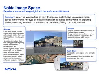 Nokia Image Space
Experience places and merge digital and real world via mobile device

  Summary: A service which offers an easy to generate and intuitive to navigate image-
  based mirror world. Any type of media content can be placed to this world for exploring
  and experiencing via a web browser and mobile client. Strong community aspect.

Overview                                                          Browser
                                                                  •Intuitive navigation and participation via
•User takes photos, uploads                                       the Flash based browser
them to service and the system                                    •Enjoy, create and share Scenes –photo
automatically locates them and                                    enabled narratives, supported by the
sets the attitude (heading, yaw                                   community content in the service
and roll)
•Unbroken, immediate chain
from taking photos to enjoying
them in enriched and
contextualized way
•Brings together people, places
and content into an easy to                                      Mobile Client
grasp reference model                                            •Records the camera pose when taking the
•From dense network of photos                                    photo
the system creates a point-                                      •Enables viewing digital information with
cloud model and provides                                         sensors in situ and a far
enhanced navigation interface
 