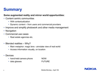 Summary
Some augmented reality and mirror world opportunities:
• Content centric communities
    • With contextualization
    • Dynamic content – from users and commercial providers
• Improve and simplify photowork and other media management
• Navigation
• Commercial use cases
    • Real estate agencies etc.


• Blended realities – Why?
    • Main metaphor: magic lens - annotate view of real world
    • Access information visually, on location


• Devices
    • hand-held camera phone            NOW
    • data glasses                      FUTURE



8                                       Mobile Monday – April ’09
 