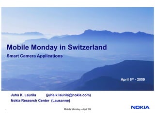 Mobile Monday in Switzerland
    Smart Camera Applications




                                                              April 6th - 2009



     Juha K. Laurila    (juha.k.laurila@nokia.com)
     Nokia Research Center (Lausanne)

1                                 Mobile Monday – April ’09
 