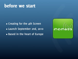 before we start


 Creating for the 4th Screen
 Launch September 2nd, 2010
 Based in the heart of Europe
 