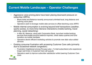 Current Mobile Landscape – Operator Challenges

 •   Aggressive voice pricing plans have been placing downward pressure on
     subscriber ARPUs
      – Bharti Airtel and Reliance recently announced unlimited local, long distance and
        roaming voice plans
      – Operators seek to leverage mobile data services to offset declining voice ARPU
 •   Mobile internet consumption is evolving beyond brief transactions (weather,
     sports scores), to more time intensive interactions (mobile banking, travel
     planning, social networking)
      – In Mar 08, Reliance, along with Corporation Bank, launched mobile banking
        services that enable account balance inquiries, check status queries and fund
        transfers via mobile handsets
      – Operators desire efficient marketing vehicles to promote new data value added
        services
 •   Existing consumer frustration with accessing Customer Care cells (primarily
     due to occasional network congestion)
      – Frustration heightened among Pre-pay subs (_% total subscribers) who experience
        longer wait times in Customer Care call queues
      – Operators seek to improve subscriber satisfaction while lowering Customer Care
        costs

                                                                                           11
 