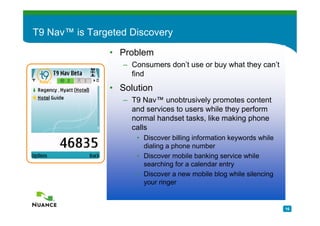 T9 Nav™ is Targeted Discovery

               • Problem
                  – Consumers don’t use or buy what they can’t
                    find
               • Solution
                  – T9 Nav™ unobtrusively promotes content
                    and services to users while they perform
                    normal handset tasks, like making phone
                    calls
                     • Discover billing information keywords while
                       dialing a phone number
                     • Discover mobile banking service while
                       searching for a calendar entry
                     • Discover a new mobile blog while silencing
                       your ringer


                                                                     16
 