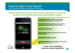Nuance Open Voice Search
Fully Automated Speaker Independent Technology

Nuance Open Voice Search allows mobile consumers to search for
    content and information by simply speaking their request

                                                       “Say anything” search capability: enabling open-
                                                       ended search queries across multiple domains

                                                       Broad domain coverage: includes business listings,
                                                       music and content, and frequent web searches


                                                       Links to any search engine


                                                       Broadest device support, including smart phones and
                                                       feature phones


                                                       No training or enrollment required


                                             iv   e!   Uniquely available with the “one button” access of NVC
                                      l   us
                                E   xc                 2.0


                                                              A new, more compelling
                                                            consumer search experience                       22
 