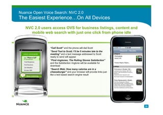 Nuance Open Voice Search: NVC 2.0
The Easiest Experience…On All Devices
   NVC 2.0 users access OVS for business listings, content and
     mobile web search with just one click from phone idle


             –   “Call Scott” and the phone will dial Scott
             –   “Send Text to Scott; I’ll be 5 minutes late to the
                 meeting” and a text message addressed to Scott
                 ready to send will appear
             –   “Find ringtones; The Rolling Stones Satisfaction”
                 and the Satisfaction ringtone will be available for
                 download
             –   “Search Web; How many calories are in a
                 cheeseburger” and your browser will provide links just
                 like a text based search engine result




                                                                          23
 