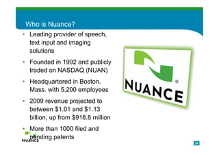 Who is Nuance?
• Leading provider of speech,
  text input and imaging
  solutions
• Founded in 1992 and publicly
  traded on NASDAQ (NUAN)
• Headquartered in Boston,
  Mass. with 5,200 employees
• 2009 revenue projected to
  between $1.01 and $1.13
  billion, up from $918.8 million
• More than 1000 filed and
  pending patents
                                    26
 