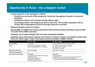 Opportunity in Rural – the untapped market

•   A huge proportion of the population is illiterate
     – Growth from rural sector (700m people) eg. Vernacular messaging and speech in vernacular
        languages
     – IFFCO/Airtel venture; ITC E Choupal; Reuters Market Light.
     – According to Gartner, the village is not what it used to be: 70% of India’s population, 56% of
        income, 64% of expenditure and 33% of savings come from rural India.
•   Mobile information service for farmers
•   Reuters-RML has 300K three months subscription; Nano Ganesh (mobile information portal) at USD
    15 to USD 30 has 50000 customers
•   Challenge: Not enough handsets with vernacular messaging capability
•   Challenge: None of the speech engines in the market currently is tuned for rural dialects; Nuance has
    Hindi and Indian English; Indian rural dialect should be available in NMSP and NVC




                                                                                                        8
 