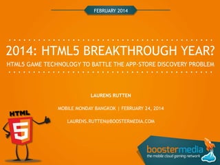 FEBRUARY 2014

2014: HTML5 BREAKTHROUGH YEAR?
HTML5 GAME TECHNOLOGY TO BATTLE THE APP-STORE DISCOVERY PROBLEM

LAURENS RUTTEN
MOBILE MONDAY BANGKOK | FEBRUARY 24, 2014

LAURENS.RUTTEN@BOOSTERMEDIA.COM

 