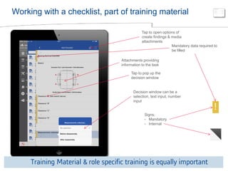 © ALSTOM 2013. All rights reserved. Information contained in this document is indicative only. No representation or warranty is given or should be relied on that it is complete or correct or will apply to any particular project. This will depend on the technical and commercial circumstances. It is provided without liability and is subject to change without notice. Reproduction, use or disclosure to third parties, without express written authority, is strictly prohibited. 
Presentation title - 23/10/2014 – P 16 
Working with a checklist, part of training material 
Tap to pop up the decision window 
Decision window can be a selection, text input, number input 
Attachments providing information to the task 
Tap to open options of create findings & media attachments 
Mandatory data required to be filled 
Signs; 
-Mandatory 
-Internal 
Training Material & role specific training is equally important  