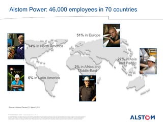 © ALSTOM 2013. All rights reserved. Information contained in this document is indicative only. No representation or warranty is given or should be relied on that it is complete or correct or will apply to any particular project. This will depend on the technical and commercial circumstances. It is provided without liability and is subject to change without notice. Reproduction, use or disclosure to third parties, without express written authority, is strictly prohibited. 
Presentation title - 23/10/2014 – P 3 
27% in Asia and Pacific 
2% in Africa and Middle-East 
14% in North America 
51% in Europe 
6% in Latin America 
Source: Alstom Census 31 March 2012 
Alstom Power: 46,000 employees in 70 countries  