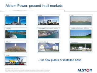 © ALSTOM 2013. All rights reserved. Information contained in this document is indicative only. No representation or warranty is given or should be relied on that it is complete or correct or will apply to any particular project. This will depend on the technical and commercial circumstances. It is provided without liability and is subject to change without notice. Reproduction, use or disclosure to third parties, without express written authority, is strictly prohibited. 
Presentation title - 23/10/2014 – P 4 
Alstom Power: present in all markets 
NUCLEAR (conventional island) 
OIL 
COAL 
GAS 
SOLAR 
WIND (offshore and onshore) 
GEOTHERMAL 
HYDRO 
BIOMASS 
TIDAL 
...for new plants or installed base  
