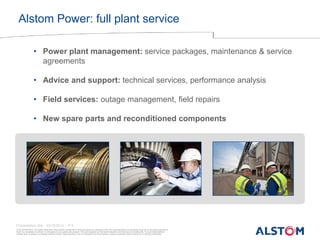 © ALSTOM 2013. All rights reserved. Information contained in this document is indicative only. No representation or warranty is given or should be relied on that it is complete or correct or will apply to any particular project. This will depend on the technical and commercial circumstances. It is provided without liability and is subject to change without notice. Reproduction, use or disclosure to third parties, without express written authority, is strictly prohibited. 
Presentation title - 23/10/2014 – P 5 
•Power plant management: service packages, maintenance & service agreements 
•Advice and support: technical services, performance analysis 
•Field services: outage management, field repairs 
•New spare parts and reconditioned components 
Alstom Power: full plant service  