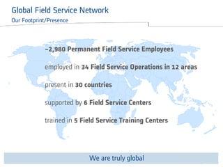 © ALSTOM 2013. All rights reserved. Information contained in this document is indicative only. No representation or warranty is given or should be relied on that it is complete or correct or will apply to any particular project. This will depend on the technical and commercial circumstances. It is provided without liability and is subject to change without notice. Reproduction, use or disclosure to third parties, without express written authority, is strictly prohibited. 
Presentation title - 23/10/2014 – P 6 
Global Field Service Network Our Footprint/Presence Field Service Network 
Our Footprint 
~2,980 Permanent Field Service Employees 
employed in 34 Field Service Operations in 12 areas 
present in 30 countries 
supported by 6 Field Service Centers 
trained in 5 Field Service Training Centers 
We are truly global  