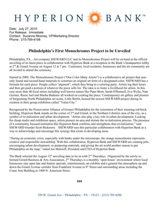 Date: July 27, 2010
For Release: Immediate
Contact: Suzanne Mooney, VP/Marketing Director
Phone: 215-789-4198


                Philadelphia’s First Monochromes Project to be Unveiled
Philadelphia, PA…Art company SSEWARD LLC and its Monochromes Project will be on hand at the official
unveiling of its latest piece in collaboration with Hyperion Bank at a reception in the Bank’s headquarters lobby
at 2nd & Girard Avenue on August 12 at 7 pm. Customers, local residents, businesses and the art community are
all invited to attend the ceremony.

Started in 2009, The Monochromes Project (“One Color Many Artists”) is a collaborative art project that uses
only found and second-hand materials to construct an original art form of a designated color. SSEWARD has a
formula for each piece: People collect “pigment”, which they bring to a coloring party. Artists log their hours
and then get paid a portion of whatever the piece sells for. The idea is to foster a livelihood for artists. In this
case more than 40 local artists including well known names like Piper Brett, Sarah O'Donnell, Eva Wylie, Nate
Gertner, Reese Juel and Masha Badinter all worked on creating the piece. Contemporary art gallery and pioneer
of burgeoning North Philadelphia art scene, Little Berlin, housed the newest SSEWARD project during its
creation in their group exhibition called “Value City.”

Recognized by the Preservation Alliance of Greater Philadelphia for the restoration of their stunning red brick
building, Hyperion Bank stands on the corner of 2nd and Girard, in the Northern Liberties area of the city, as a
symbol of revitalization and urban development. “Artists also play a key role in urban development. Looking
for cheap studio and exhibition space, artists pioneer an area and initiate the revitalization process. The presence
of a community focused institution like Hyperion Bank confirms and strengthens that revitalization,” said
SSEWARD founder Scott Bickmore. SSEWARD sees this particular collaboration with Hyperion Bank as a
way to acknowledge and encourage this synergy that exists in developing areas.

“During an economic crisis, especially with banks under the microscope, the orange monochrome represents
creative and responsible stewardship. With this collaboration, Hyperion Bank and SSEWARD are creating jobs,
encouraging urban development, re-purposing materials, and giving the art world another reason to put
Philadelphia on the map,” stated Joe Matisoff, President and CEO of Hyperion Bank.

The Bank selected the August 12th unveiling date to tie-in with 2nd Thursdays. Organized by the newly re-
formed Girard Business & Arts Association, 2nd Thursdays is a monthly ‘open house’ environment where local
businesses stay open late and feature specials, entertainment, art exhibits and a general fun atmosphere up and
down the Girard Avenue corridor from Frankford Avenue to 8th Street and surrounding areas including the
Crane Arts Building at 1400 N. American Street.


                                                        ###



                       199 W. Girard Ave ~ Philadelphia ~ PA ~ 19123 ~ (215) 789-4200
 