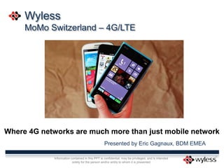 Information contained in this PPT is confidential, may be privileged, and is intended
solely for the person and/or entity to whom it is presented
Wyless
MoMo Switzerland – 4G/LTE
Where 4G networks are much more than just mobile network
Presented by Eric Gagnaux, BDM EMEA
 